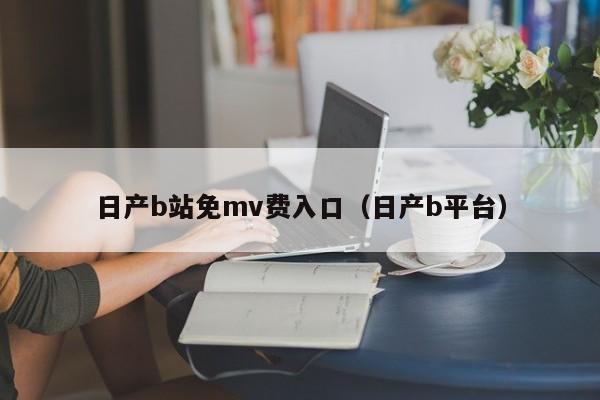 日产b站免mv费入口(日产b平台)